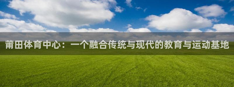 yy易游官网下载联系电话:莆田体育中心:一个融合传统与现代的